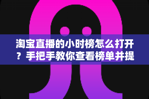 淘宝直播的小时榜怎么打开？手把手教你查看榜单并提升直播间热度