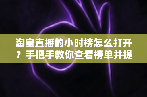 淘宝直播的小时榜怎么打开？手把手教你查看榜单并提升直播间热度