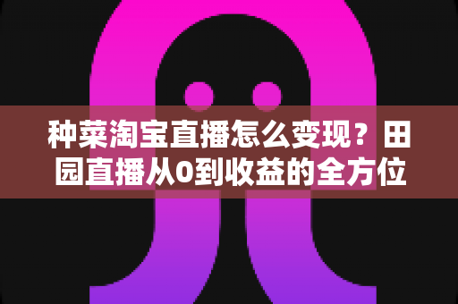 种菜淘宝直播怎么变现？田园直播从0到收益的全方位实战指南