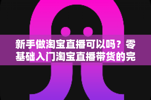新手做淘宝直播可以吗？零基础入门淘宝直播带货的完整攻略与实战建议