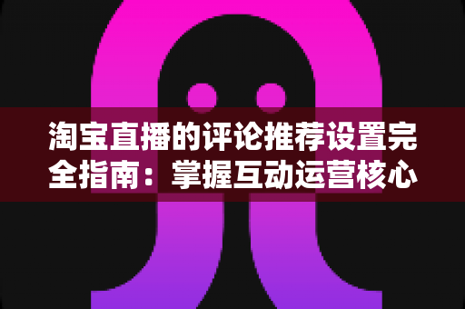 淘宝直播的评论推荐设置完全指南：掌握互动运营核心技巧，提升直播间转化率