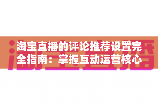 淘宝直播的评论推荐设置完全指南：掌握互动运营核心技巧，提升直播间转化率