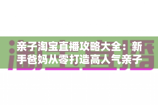 亲子淘宝直播攻略大全:新手爸妈从零打造高人气亲子直播间的实战指南 亲子淘宝直播攻略大全:新手爸妈从零打造高人气亲子直播间的实战指南
