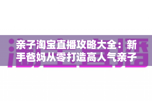 亲子淘宝直播攻略大全:新手爸妈从零打造高人气亲子直播间的实战指南 亲子淘宝直播攻略大全:新手爸妈从零打造高人气亲子直播间的实战指南