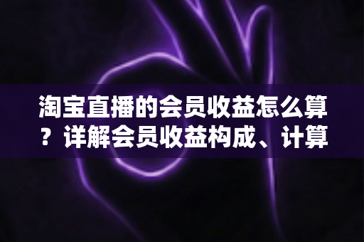 淘宝直播的会员收益怎么算?详解会员收益构成、计算规则与提升技巧的完整指南 淘宝直播的会员收益怎么算?详解会员收益构成、计算规则与提升技巧的完整指南