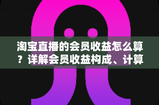 淘宝直播的会员收益怎么算?详解会员收益构成、计算规则与提升技巧的完整指南 淘宝直播的会员收益怎么算?详解会员收益构成、计算规则与提升技巧的完整指南