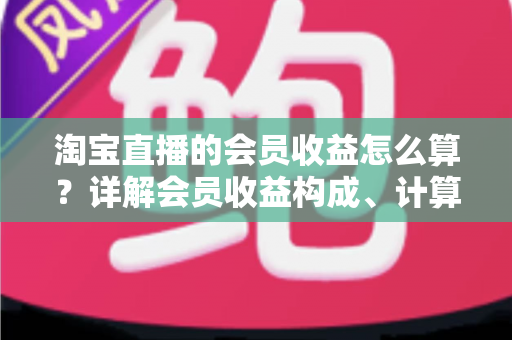 淘宝直播的会员收益怎么算？详解会员收益构成、计算规则与提升技巧的完整指南