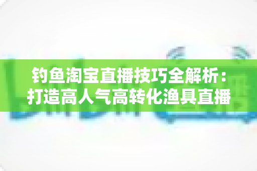 钓鱼淘宝直播技巧全解析:打造高人气高转化渔具直播间的实战秘籍 钓鱼淘宝直播技巧全解析:打造高人气高转化渔具直播间的实战秘籍