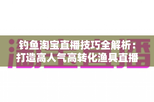 钓鱼淘宝直播技巧全解析：打造高人气高转化渔具直播间的实战秘籍