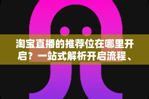 淘宝直播的推荐位在哪里开启？一站式解析开启流程、申请条件与流量提升实战指南