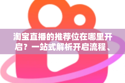 淘宝直播的推荐位在哪里开启？一站式解析开启流程、申请条件与流量提升实战指南