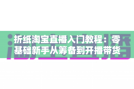 折纸淘宝直播入门教程:零基础新手从筹备到开播带货的完整指南 折纸淘宝直播入门教程:零基础新手从筹备到开播带货的完整指南