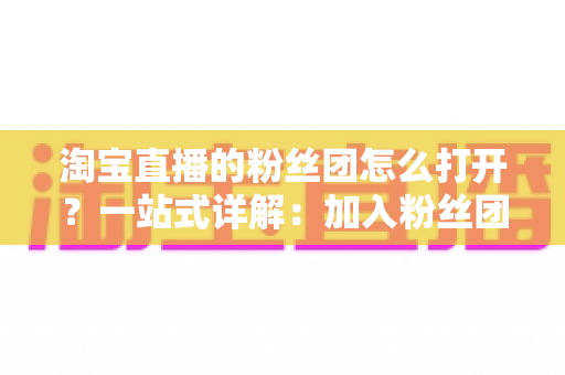 淘宝直播的粉丝团怎么打开？一站式详解：加入粉丝团步骤、等级福利与常见问题全攻略