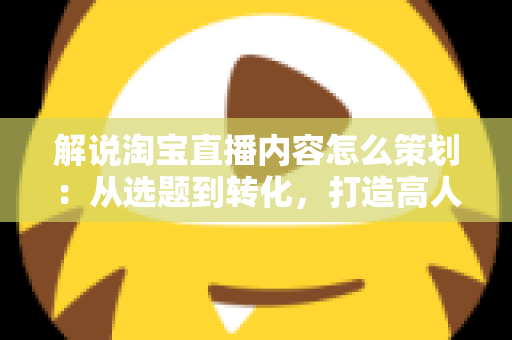 解说淘宝直播内容怎么策划:从选题到转化,打造高人气直播间的实战指南 解说淘宝直播内容怎么策划:从选题到转化,打造高人气直播间的实战指南