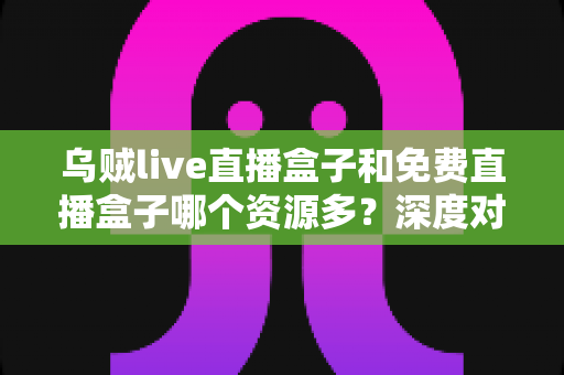 乌贼live直播盒子和免费直播盒子哪个资源多？深度对比解析助你选对不踩坑