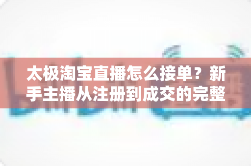 太极淘宝直播怎么接单？新手主播从注册到成交的完整接单指南与实操攻略