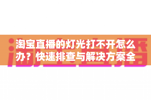 淘宝直播的灯光打不开怎么办?快速排查与解决方案全攻略 淘宝直播的灯光打不开怎么办?快速排查与解决方案全攻略