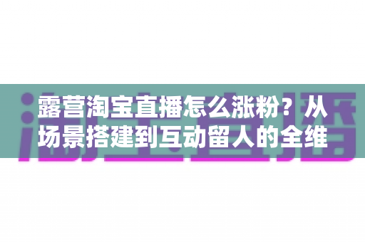 露营淘宝直播怎么涨粉?从场景搭建到互动留人的全维度涨粉实战指南 露营淘宝直播怎么涨粉?从场景搭建到互动留人的全维度涨粉实战指南