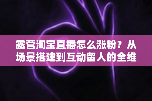 露营淘宝直播怎么涨粉？从场景搭建到互动留人的全维度涨粉实战指南