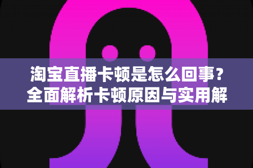 淘宝直播卡顿是怎么回事?全面解析卡顿原因与实用解决技巧,让观看和开播更流畅 淘宝直播卡顿是怎么回事?全面解析卡顿原因与实用解决技巧,让观看和开播更流畅