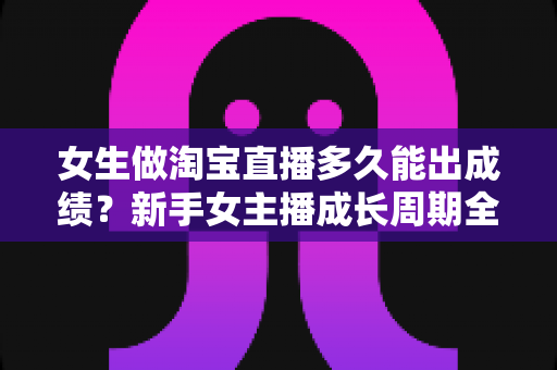 女生做淘宝直播多久能出成绩？新手女主播成长周期全解析与快速起量实战指南