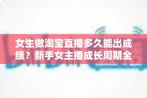女生做淘宝直播多久能出成绩？新手女主播成长周期全解析与快速起量实战指南