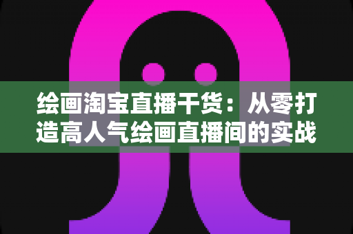 绘画淘宝直播干货：从零打造高人气绘画直播间的实战指南