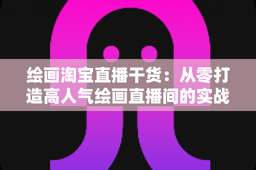 绘画淘宝直播干货：从零打造高人气绘画直播间的实战指南