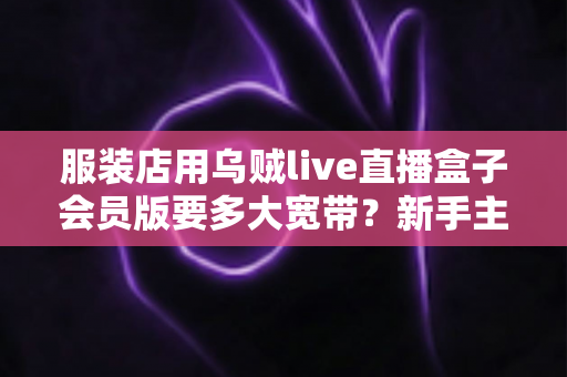 服装店用乌贼live直播盒子会员版要多大宽带?新手主播必看的带宽配置全攻略 服装店用乌贼live直播盒子会员版要多大宽带?新手主播必看的带宽配置全攻略