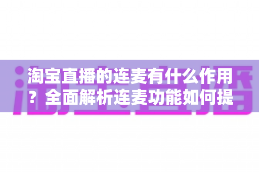 淘宝直播的连麦有什么作用?全面解析连麦功能如何提升直播间人气与销售转化 淘宝直播的连麦有什么作用?全面解析连麦功能如何提升直播间人气与销售转化