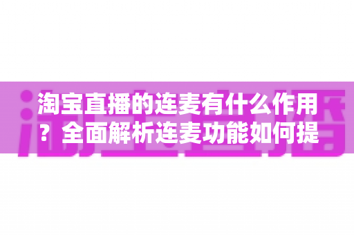 淘宝直播的连麦有什么作用?全面解析连麦功能如何提升直播间人气与销售转化 淘宝直播的连麦有什么作用?全面解析连麦功能如何提升直播间人气与销售转化