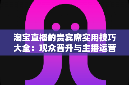 淘宝直播的贵宾席实用技巧大全：观众晋升与主播运营的双向进阶指南