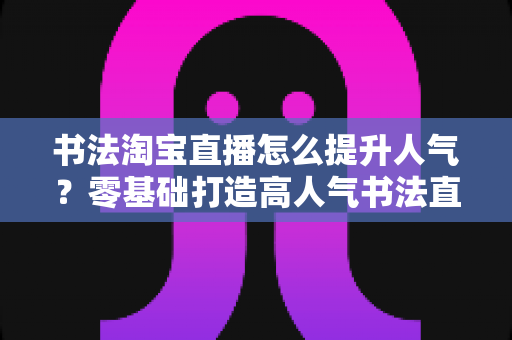 书法淘宝直播怎么提升人气?零基础打造高人气书法直播间的全流程实战指南 书法淘宝直播怎么提升人气?零基础打造高人气书法直播间的全流程实战指南