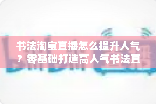 书法淘宝直播怎么提升人气?零基础打造高人气书法直播间的全流程实战指南 书法淘宝直播怎么提升人气?零基础打造高人气书法直播间的全流程实战指南