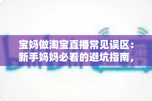 宝妈做淘宝直播常见误区：新手妈妈必看的避坑指南，助你少走弯路快速起号