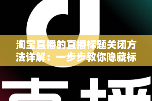 淘宝直播的直播标题关闭方法详解：一步步教你隐藏标题显示，打造清爽直播画面的实用指南