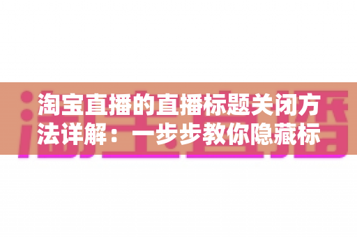 淘宝直播的直播标题关闭方法详解：一步步教你隐藏标题显示，打造清爽直播画面的实用指南