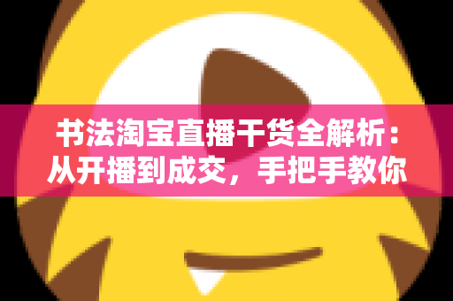 书法淘宝直播干货全解析:从开播到成交,手把手教你打造高转化书法直播间 书法淘宝直播干货全解析:从开播到成交,手把手教你打造高转化书法直播间