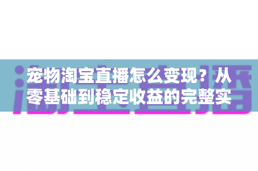 宠物淘宝直播怎么变现?从零基础到稳定收益的完整实战指南 宠物淘宝直播怎么变现?从零基础到稳定收益的完整实战指南