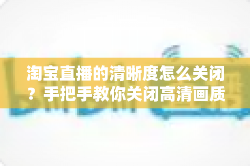 淘宝直播的清晰度怎么关闭?手把手教你关闭高清画质、省流量流畅看直播的完整操作指南 淘宝直播的清晰度怎么关闭?手把手教你关闭高清画质、省流量流畅看直播的完整操作指南
