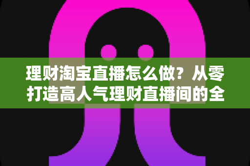 理财淘宝直播怎么做?从零打造高人气理财直播间的全流程实战指南 理财淘宝直播怎么做?从零打造高人气理财直播间的全流程实战指南