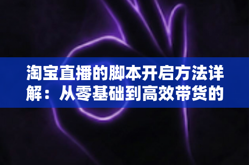 淘宝直播的脚本开启方法详解：从零基础到高效带货的完整实战指南