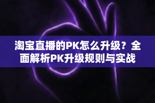 淘宝直播的PK怎么升级?全面解析PK升级规则与实战运营技巧 淘宝直播的PK怎么升级?全面解析PK升级规则与实战运营技巧