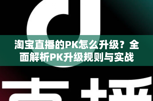 淘宝直播的PK怎么升级?全面解析PK升级规则与实战运营技巧 淘宝直播的PK怎么升级?全面解析PK升级规则与实战运营技巧
