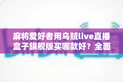 麻将爱好者用乌贼live直播盒子旗舰版买哪款好？全面选购指南与实用建议