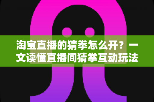淘宝直播的猜拳怎么开？一文读懂直播间猜拳互动玩法的开启方法与运营技巧