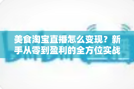 美食淘宝直播怎么变现？新手从零到盈利的全方位实战指南