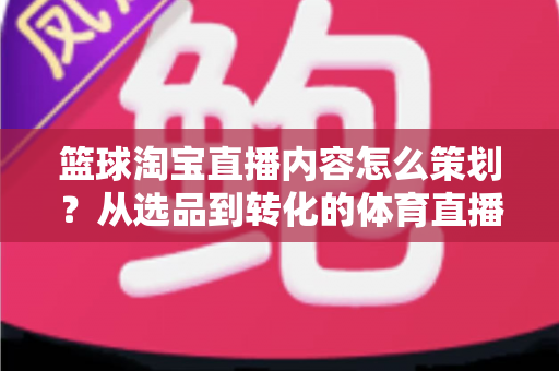 篮球淘宝直播内容怎么策划？从选品到转化的体育直播带货全流程指南