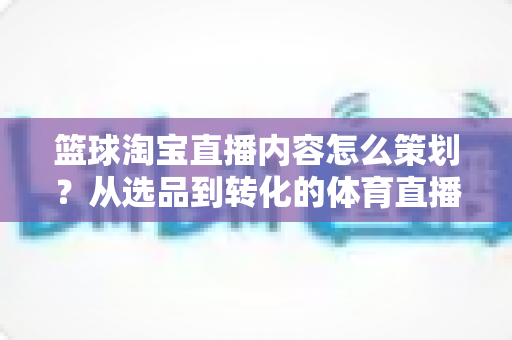 篮球淘宝直播内容怎么策划？从选品到转化的体育直播带货全流程指南
