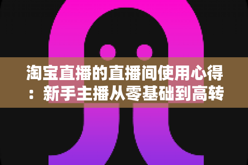 淘宝直播的直播间使用心得:新手主播从零基础到高转化的实战指南 淘宝直播的直播间使用心得:新手主播从零基础到高转化的实战指南